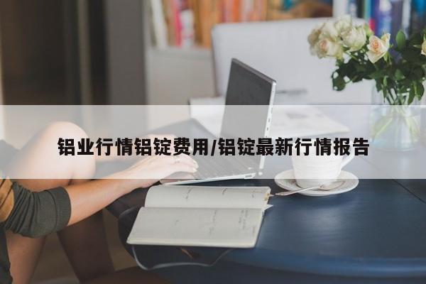 铝业行情铝锭费用/铝锭最新行情报告