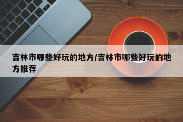 吉林市哪些好玩的地方/吉林市哪些好玩的地方推荐