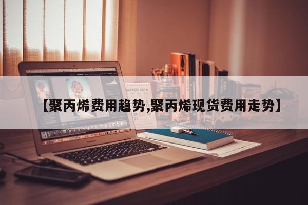 【聚丙烯费用趋势,聚丙烯现货费用走势】