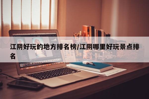 江阴好玩的地方排名榜/江阴哪里好玩景点排名