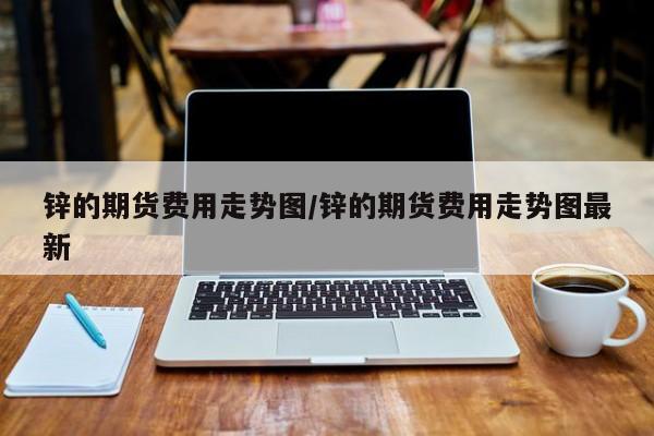 锌的期货费用走势图/锌的期货费用走势图最新