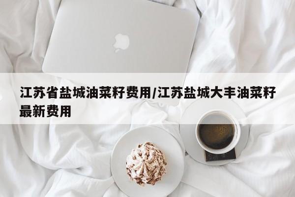 江苏省盐城油菜籽费用/江苏盐城大丰油菜籽最新费用