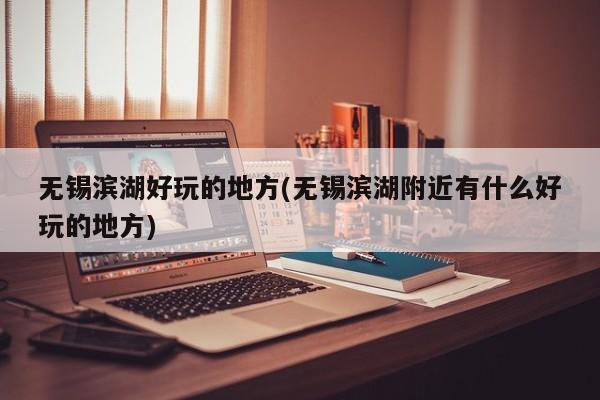无锡滨湖好玩的地方(无锡滨湖附近有什么好玩的地方)